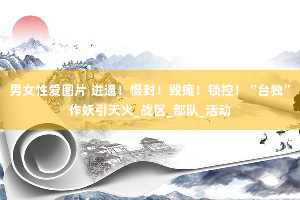 男女性爱图片 进逼！慑封！毁瘫！锁控！“台独”作妖引天火_战区_部队_活动