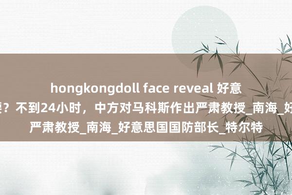 hongkongdoll face reveal 好意思防长公然为菲律宾撑腰？不到24小时，中方对马科斯作出严肃教授_南海_好意思国国防部长_特尔特