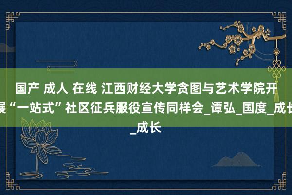 国产 成人 在线 江西财经大学贪图与艺术学院开展“一站式”社区征兵服役宣传同样会_谭弘_国度_成长
