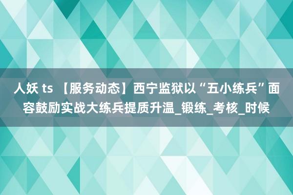 人妖 ts 【服务动态】西宁监狱以“五小练兵”面容鼓励实战大练兵提质升温_锻练_考核_时候