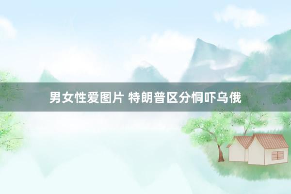 男女性爱图片 特朗普区分恫吓乌俄