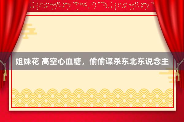 姐妹花 高空心血糖，偷偷谋杀东北东说念主
