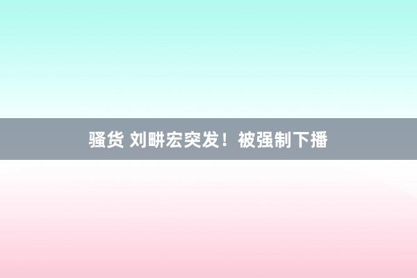 骚货 刘畊宏突发！被强制下播
