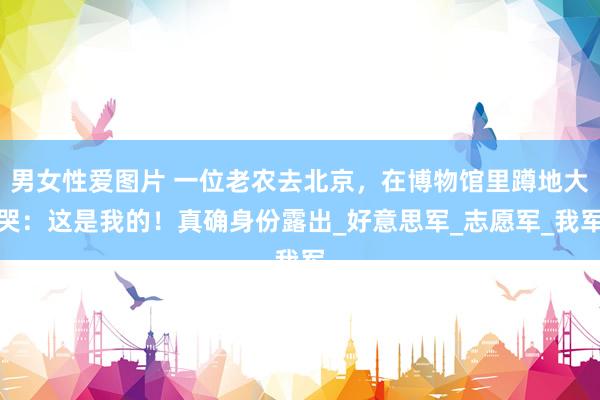 男女性爱图片 一位老农去北京，在博物馆里蹲地大哭：这是我的！真确身份露出_好意思军_志愿军_我军