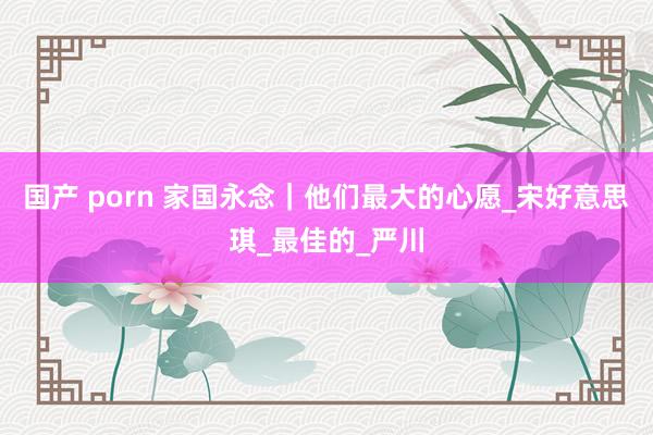 国产 porn 家国永念｜他们最大的心愿_宋好意思琪_最佳的_严川