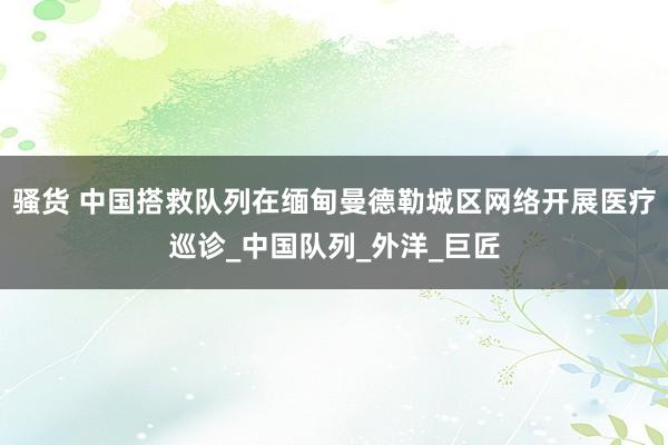 骚货 中国搭救队列在缅甸曼德勒城区网络开展医疗巡诊_中国队列_外洋_巨匠