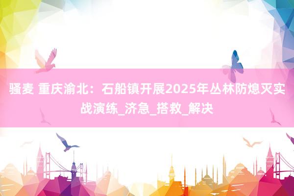 骚麦 重庆渝北：石船镇开展2025年丛林防熄灭实战演练_济急_搭救_解决