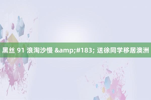 黑丝 91 浪淘沙慢 &#183; 送徐同学移居澳洲