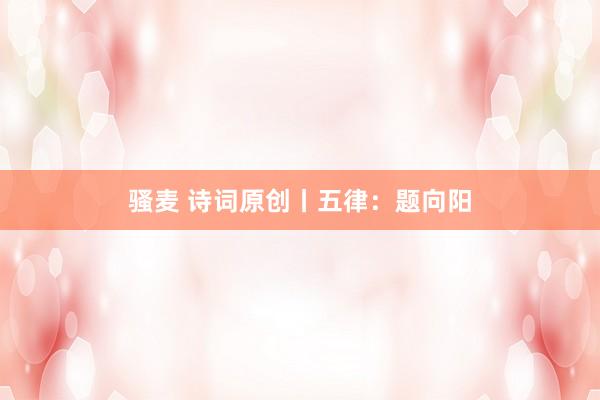 骚麦 诗词原创丨五律：题向阳