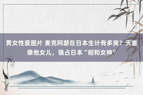 男女性爱图片 麦克阿瑟在日本生计有多爽？天皇像他女儿，强占日本“昭和女神”