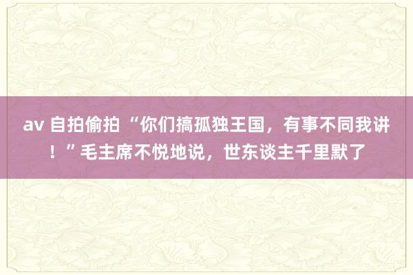 av 自拍偷拍 “你们搞孤独王国，有事不同我讲！”毛主席不悦地说，世东谈主千里默了