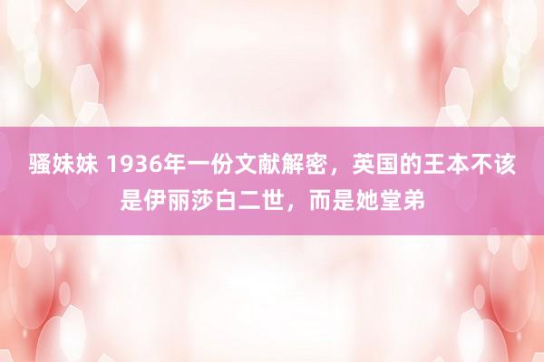 骚妹妹 1936年一份文献解密，英国的王本不该是伊丽莎白二世，而是她堂弟