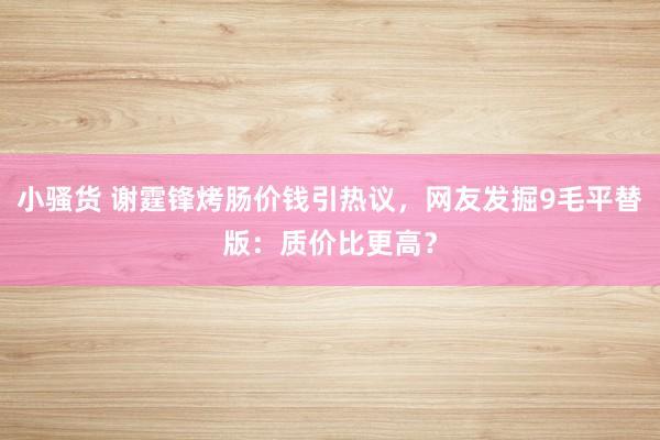 小骚货 谢霆锋烤肠价钱引热议，网友发掘9毛平替版：质价比更高？