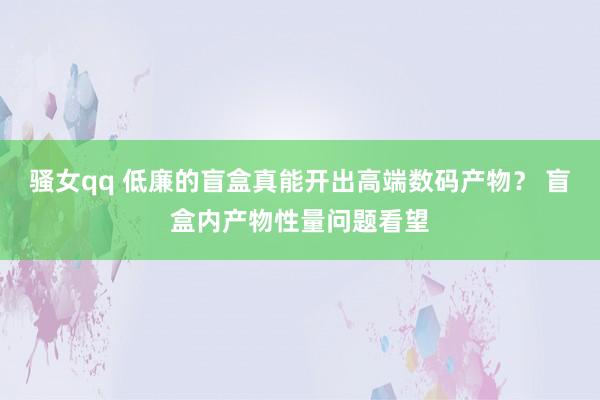 骚女qq 低廉的盲盒真能开出高端数码产物？ 盲盒内产物性量问题看望
