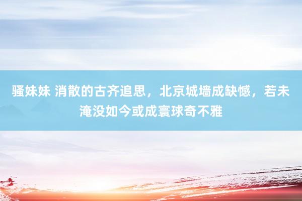 骚妹妹 消散的古齐追思，北京城墙成缺憾，若未淹没如今或成寰球奇不雅