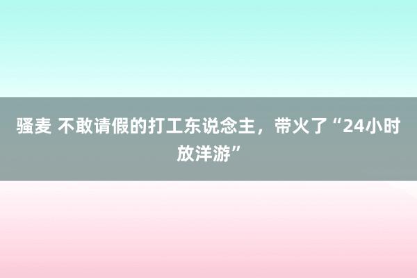 骚麦 不敢请假的打工东说念主，带火了“24小时放洋游”