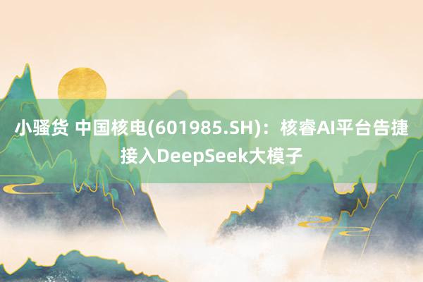 小骚货 中国核电(601985.SH)：核睿AI平台告捷接入DeepSeek大模子