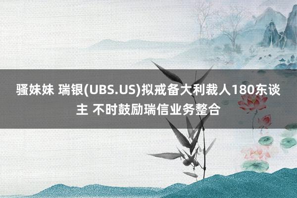 骚妹妹 瑞银(UBS.US)拟戒备大利裁人180东谈主 不时鼓励瑞信业务整合