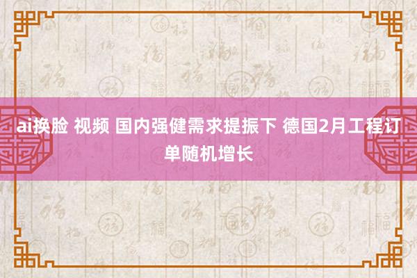 ai换脸 视频 国内强健需求提振下 德国2月工程订单随机增长