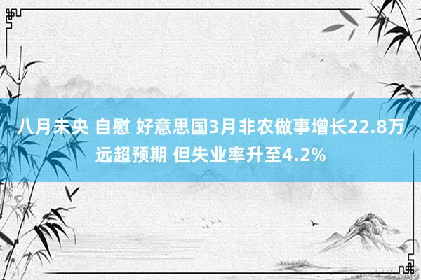八月未央 自慰 好意思国3月非农做事增长22.8万远超预期 但失业率升至4.2%