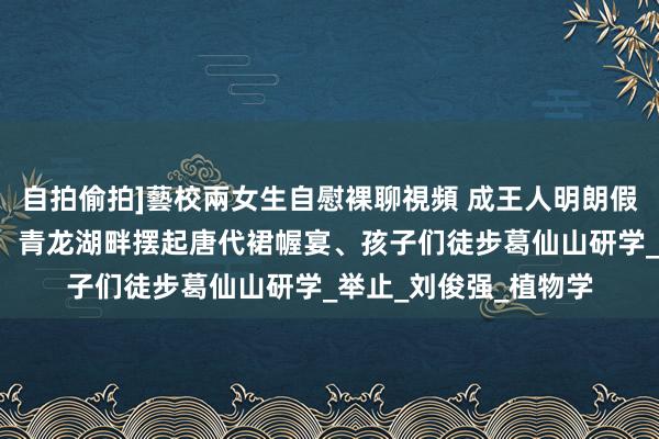 自拍偷拍]藝校兩女生自慰裸聊視頻 成王人明朗假期献技“春游限制”：青龙湖畔摆起唐代裙幄宴、孩子们徒步葛仙山研学_举止_刘俊强_植物学