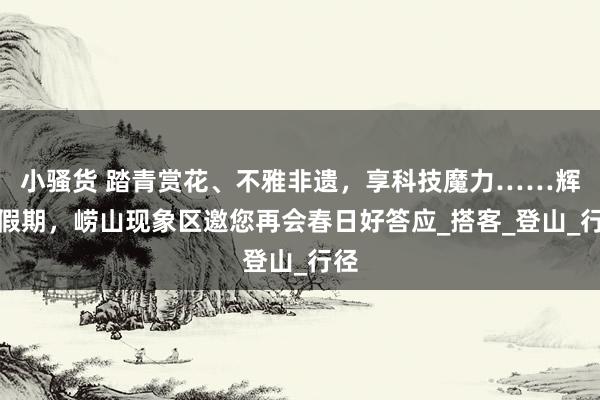 小骚货 踏青赏花、不雅非遗，享科技魔力……辉煌假期，崂山现象区邀您再会春日好答应_搭客_登山_行径