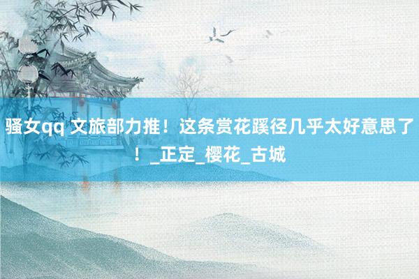 骚女qq 文旅部力推！这条赏花蹊径几乎太好意思了！_正定_樱花_古城