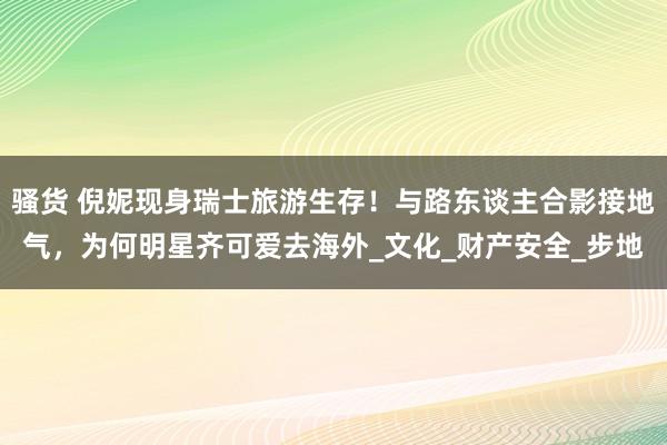 骚货 倪妮现身瑞士旅游生存！与路东谈主合影接地气，为何明星齐可爱去海外_文化_财产安全_步地