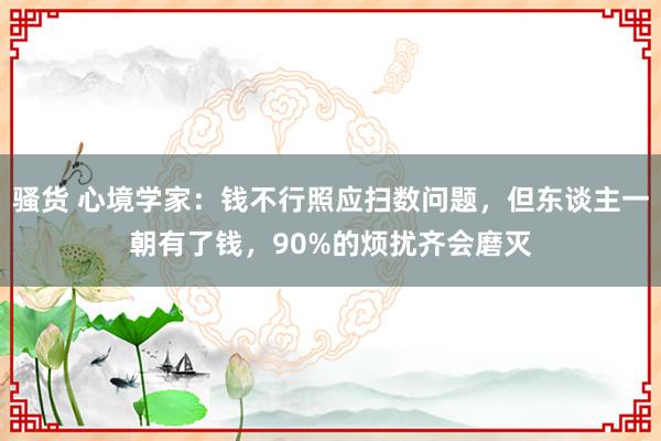 骚货 心境学家：钱不行照应扫数问题，但东谈主一朝有了钱，90%的烦扰齐会磨灭
