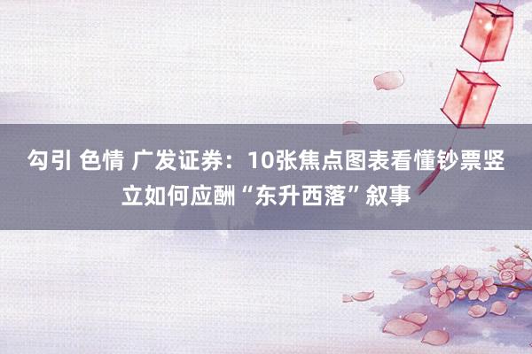 勾引 色情 广发证券：10张焦点图表看懂钞票竖立如何应酬“东升西落”叙事
