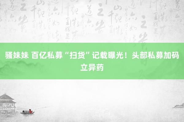 骚妹妹 百亿私募“扫货”记载曝光！头部私募加码立异药