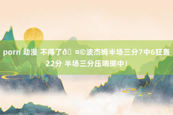 porn 动漫 不得了🤩波杰姆半场三分7中6狂轰22分 半场三分压哨掷中！