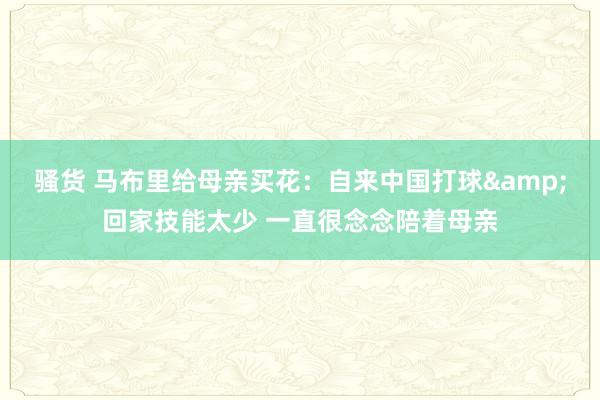 骚货 马布里给母亲买花：自来中国打球&回家技能太少 一直很念念陪着母亲