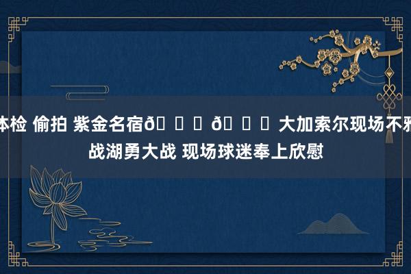 体检 偷拍 紫金名宿💜💛大加索尔现场不雅战湖勇大战 现场球迷奉上欣慰