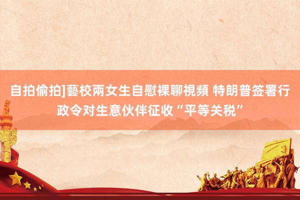 自拍偷拍]藝校兩女生自慰裸聊視頻 特朗普签署行政令对生意伙伴征收“平等关税”