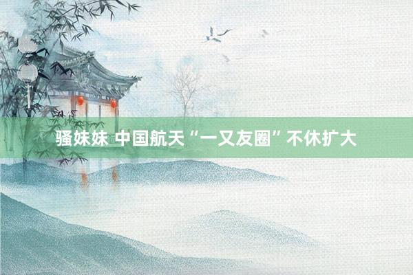 骚妹妹 中国航天“一又友圈”不休扩大