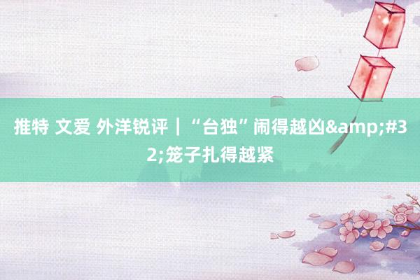 推特 文爱 外洋锐评｜“台独”闹得越凶&#32;笼子扎得越紧