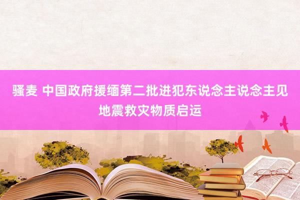 骚麦 中国政府援缅第二批进犯东说念主说念主见地震救灾物质启运