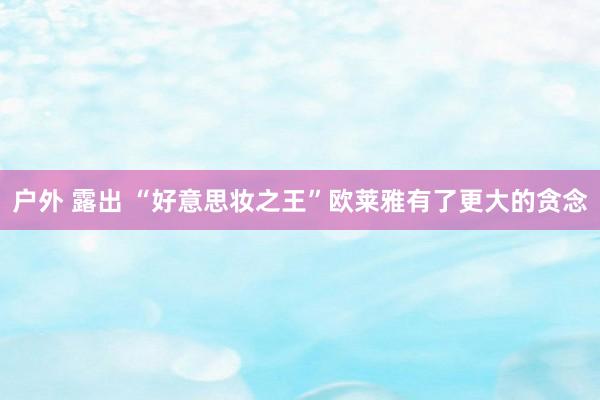 户外 露出 “好意思妆之王”欧莱雅有了更大的贪念
