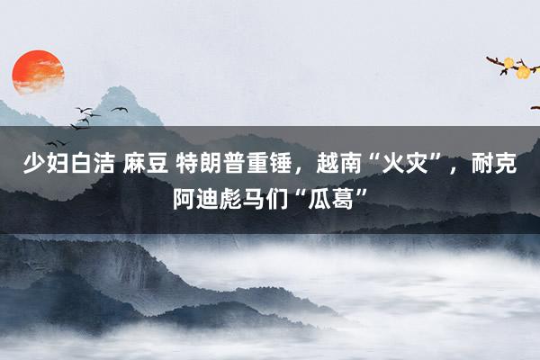 少妇白洁 麻豆 特朗普重锤，越南“火灾”，耐克阿迪彪马们“瓜葛”