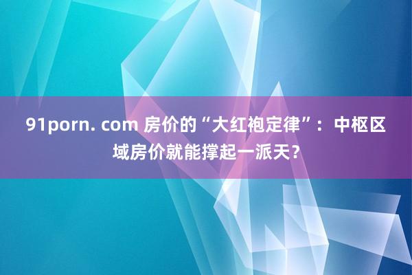 91porn. com 房价的“大红袍定律”：中枢区域房价就能撑起一派天？