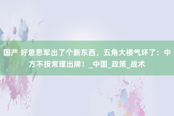 国产 好意思军出了个新东西，五角大楼气坏了：中方不按常理出牌！_中国_政策_战术