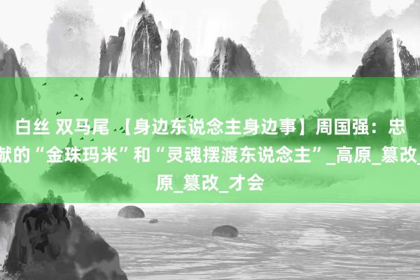 白丝 双马尾 【身边东说念主身边事】周国强：忠心奉献的“金珠玛米”和“灵魂摆渡东说念主”_高原_篡改_才会