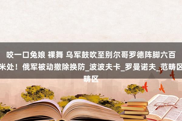 咬一口兔娘 裸舞 乌军鼓吹至别尔哥罗德阵脚六百米处！俄军被动撤除换防_波波夫卡_罗曼诺夫_范畴区