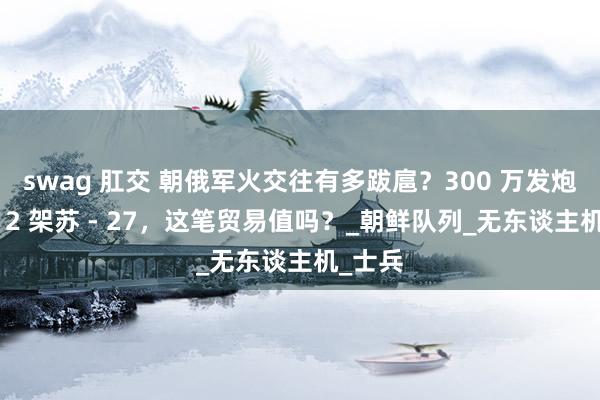 swag 肛交 朝俄军火交往有多跋扈？300 万发炮弹换 12 架苏 - 27，这笔贸易值吗？_朝鲜队列_无东谈主机_士兵