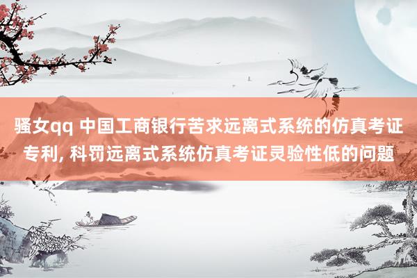 骚女qq 中国工商银行苦求远离式系统的仿真考证专利， 科罚远离式系统仿真考证灵验性低的问题