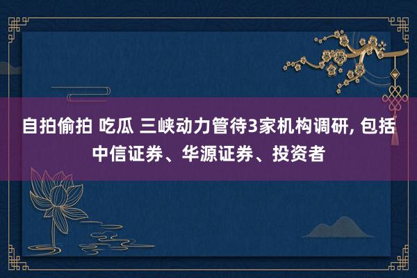 自拍偷拍 吃瓜 三峡动力管待3家机构调研, 包括中信证券、华源证券、投资者