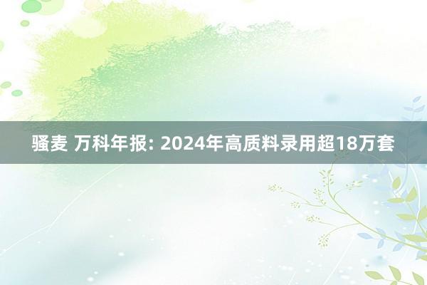 骚麦 万科年报: 2024年高质料录用超18万套