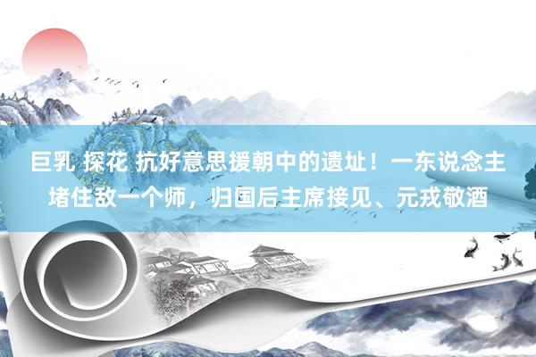 巨乳 探花 抗好意思援朝中的遗址！一东说念主堵住敌一个师，归国后主席接见、元戎敬酒