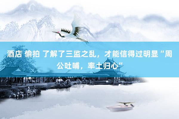 酒店 偷拍 了解了三监之乱，才能信得过明显“周公吐哺，率土归心”